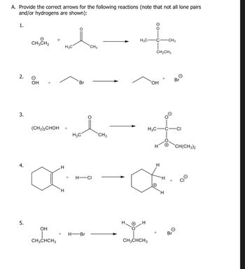 A. Provide the correct arrows for the following reactions (note that not all lone pairs
and/or hydrogens are shown):
1.
2.
3.
4.
5.
CH3CH₂
O
OH
^-+
(CH3)2CHOH +
H
X
H
OH
CH3CHCH3
H3C
Br
H3C
CH3
+ H-CI
+ H-Br
CH3
H3C C CH3
H_H
CH₂CH3
OH
H3C-
CH3CHCH3
H
Œ..
H
H
Br
Br
CH(CH3)2