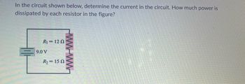 **Determine Current and Power in Series Circuit**

**Problem Overview:**
In the circuit shown below, determine the current in the circuit. How much power is dissipated by each resistor in the figure?

**Circuit Diagram:**
The circuit consists of a series connection with the following components:
- A voltage source of 9.0 volts (V).
- Two resistors:
  - \( R_1 \) with a resistance of 12 ohms (Ω).
  - \( R_2 \) with a resistance of 15 ohms (Ω).

**Analysis:**
1. **Total Resistance in the Circuit:**
   Since the resistors are in series, the total resistance \( R_t \) is the sum of the resistances:
   \[
   R_t = R_1 + R_2 = 12 \, \Omega + 15 \, \Omega = 27 \, \Omega
   \]

2. **Current in the Circuit:**
   Using Ohm's Law to determine the current \( I \) in the circuit:
   \[
   I = \frac{V}{R_t} = \frac{9.0 \, \text{V}}{27 \, \Omega} = 0.33 \, \text{A} \, (\text{or } \frac{1}{3} \, \text{A})
   \]

3. **Power Dissipated by Each Resistor:**
   - For \( R_1 \):
     \[
     P_1 = I^2 \times R_1 = (0.33 \, \text{A})^2 \times 12 \, \Omega = 0.11 \, \text{W}
     \]
     
   - For \( R_2 \):
     \[
     P_2 = I^2 \times R_2 = (0.33 \, \text{A})^2 \times 15 \, \Omega = 0.165 \, \text{W}
     \]

**Conclusion:**
The current in the circuit is 0.33 A. The power dissipated by resistor \( R_1 \) is 0.11 W, and the power dissipated by resistor \( R_2 \) is 0.165 W.