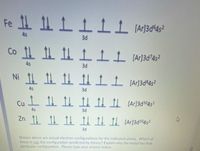 Fe
4s
3d
4s
3d
Ni 1! 1 1L Ar]3d°4s²
4s
3d
Cu
4s
3d
Zn 1 1 1 I CAr]3d1®4s?
3d
Shown above are actual electron configurations for the indicated atoms. Which of
these is not the configuration predicted by theory? Explain why the metal has that
particular configuration. Please type your answer below.
