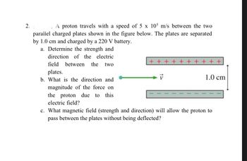 2.
A proton travels with a speed of 5 x 105 m/s between the two
parallel charged plates shown in the figure below. The plates are separated
by 1.0 cm and charged by a 220 V battery.
a. Determine the strength and
direction of the electric
field between the two
plates.
b. What is the direction and
magnitude of the force on
the proton due to this
electric field?
+ + + + + + + + + +
1.0 cm
c. What magnetic field (strength and direction) will allow the proton to
pass between the plates without being deflected?