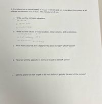 3. A jet plane has a takeoff speed of Vtakeoff = 60 m/s and can move along the runway at an
average acceleration of 2.0 m/s². The runway is 1.5 km.
a.
Write out the 3 Kinetic equations.
2. v2-U2= Jas
3.5=uttata2
b. Write out the values of initial position, initial velocity, and acceleration.
initial position
uloity-
a: 0.2m/s
init.al
aueleradion-
How many seconds will it take for the plane to reach takeoff speed?
С.
d. How far will the plane have to travel to get to takeoff speed?
e.
will the plane be able to get to 60 m/s before it gets to the end of the runway?
