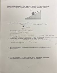 3. A block of mass m = 5.9 kg is pulled up a 0 = 21° incline as in the figure below with a
force of magnitude F = 37 N. (Hint: remember to measure all angles from +x axis.)
y
a.
Draw a free body diagram showing all the forces.
NORml
Fte F
Mass = 5.9k 0-21° F-37N
there
b. Determine the x and y components of all the forces.
X Components
of Force f = 37 N
Y
comporents of Force F=0N
X componnt of normal force=ON
* Componis of weight=-5.9x 9.8x Sin 210=70. FJN
Y Comperents of weight=5.9a 9.8 x Casal. - 53.98 Y Compenents of normal force=mglos H%53.98,
c. Write equations summing all the x components and all the y components.
F-mg Sm@= mxa
37-20.72= 5.9x a 2.7l6 =
Comporunts)
Normal force - mg les 0: 05
53.98-53.98-0o
d. Find the acceleration of the block if the incline is frictionless. (Give the magnitude of
the acceleration.
Find the acceleration of the block if the coefficient of kinetic friction between the
block and incline is 0.12. (Give the magnitude of the acceleration.)
е.
3
