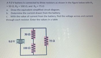 ### Series-Parallel Circuit Analysis

**Objective:**
To analyze a circuit consisting of a 9.0 V battery connected to three resistors, and to carry out the following tasks:
a. Draw the equivalent simplified circuit diagram.
b. Determine the current drawn from the battery.
c. Calculate the voltage across and the current through each resistor, and present the values in a table.

**Circuit Description:**
The circuit consists of three resistors:
1. \( R1 = 50 \Omega \)
2. \( R2 = 100 \Omega \)
3. \( R3 = 75 \Omega \)

**Diagram Analysis:**
The provided circuit diagram shows the 9.0 V battery connected to a combination of resistors arranged in a mixed series-parallel configuration.

- Resistor \( R1 \) and \( R2 \) are arranged in parallel.
- The combination of \( R1 \) and \( R2 \) is then connected in series with \( R3 \).

#### a. Simplified Circuit Diagram
To simplify the circuit:
1. Calculate the equivalent resistance \( R_{12} \) of the parallel combination of \( R1 \) and \( R2 \):

\[
\frac{1}{R_{12}} = \frac{1}{R1} + \frac{1}{R2}
\]
\[
\frac{1}{R_{12}} = \frac{1}{50 \Omega} + \frac{1}{100 \Omega}
\]
\[
R_{12} = \left( \frac{1}{\frac{1}{50} + \frac{1}{100}} \right) \Omega
\]
\[
R_{12} =  \left( \frac{1}{0.03}  \right) \Omega =  33.33 \Omega
\]

2. The equivalent resistance (\( R_{Total} \)) for the entire circuit, which is \( R_{12} \) in series with \( R3 \):

\[
R_{Total} = R_{12} + R3 = 33.33 \Omega + 75 \Omega = 108.33 \Omega
\]

#### b. Current Drawn from the Battery
Using Ohm's Law:

\[
I = \frac{V}{R_{Total}}
\]
\[
I = \frac{9.0 V}{