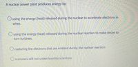 A nuclear power plant produces energy by:
Ousing the energy (heat) released during the nuclear to accelerate electrons in
wires.
Ousing the energy (heat) released during the nuclear reaction to make steam to
turn turbines.
O capturing the electrons that are emitted during the nuclear reaction.
Oa process still not understood by scientists.
