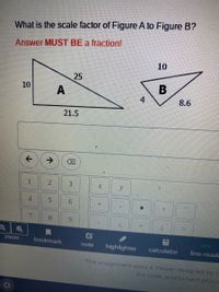 What is the scale factor of Figure A to Figure B?
Answer MUST BE a fraction!
10
10
A
4
8.6
21.5
->
1.
y.
5.
9.
7.
8.
6.
Zoom
bookmark
note
highlighter
calculator
line-reade
This assignnment uses a Viewer designed by E
the state assessment provic
-
VI
25
2)
4,
