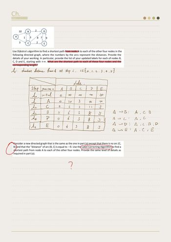 Ch.
Date
A
10
3
1
B
C
2
8 7
2
D
Use Dijkstra's algorithm to find a shortest path from node A to each of the other four nodes in the
following directed graph, where the numbers by the arcs represent the distances. Provide the
details of your working. In particular, provide the list of your updated labels for each of nodes B,
C, D and E, starting with +∞. What are the shortest path to each of these four nodes and the
corresponding length?
My shortest distance from & at step i iG{0, 1,2,3,4
5}
d
Az
E
-Step previous n
do initial.
iz
do
ds
A
с
13
P
E
0
A
-B-
x
To
6
6
6
6
Node -
E
3
8
M
3
3
3
-D
20
[]
8
8
8
E
x
J
tyn
J
4
A
->B: A, C B
A, C
ASC
AD:
Аце АТСТЕ
E
a
Consider a new directed graph that is the same as the one in part (a) except that there is no arc (C,
B) and that the "distance" of arc (B, C) is equal to -8. Use the Label Correcting Algorithm to find a
shortest path from node A to each of the other four nodes. Provide the same level of details as
required in part (a).
?
A.C. BID