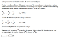 Enter your answer in scientific notation. Be sure to answer all parts.
Nuclear waste disposal is one of the major concerns of the nuclear industry. In choosing a safe and
stable environment to store nuclear wastes, consideration must be given to the heat released during
nuclear decay. As an example, consider the B-decay of 0sr (89.907738 amu):
90
Sr
90
Y + B
t12= 28.1 yr
38
39
-1
The 90Y (89.907152 amu) further decays as follows:
90
90
Zr +
40
12= 64 hr
39
-1
Zirconium-90 (89.904703 amu) is a stable isotope.
Beginning with one mole of 90Sr, calculate the amount of heat released (in kilojoules) in one year
corresponding to the number of moles of 90$r decayed to 0Zr.
x 10
kJ
