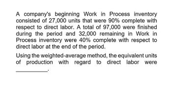 A company's beginning Work in Process inventory
consisted of 27,000 units that were 90% complete with
respect to direct labor. A total of 97,000 were finished
during the period and 32,000 remaining in Work in
Process inventory were 40% complete with respect to
direct labor at the end of the period.
Using the weighted-average method, the equivalent units
of production with regard to direct labor