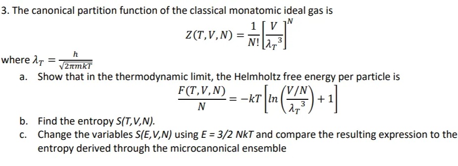 3. The canonical partition function of the classical monatomic ideal gas is
1 [V]
where λT
h
√2лmkT
Show that in the thermodynamic limit, the Helmholtz free energy per particle is
F(T,V,
F (T, V, N) = - KT [in (VIN) + 1]
N
=
Z(T,V,N) = ·
b. Find the entropy S(T,V,N).
c.
N!
Change the variables S(E,V,N) using E = 3/2 NKT and compare the resulting expression to the
entropy derived through the microcanonical ensemble