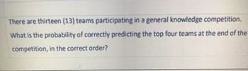 There are thirteen (13) teams participating in a general knowledge competition.
What is the probability of correctly predicting the top four teams at the end of the
competition, in the correct order?