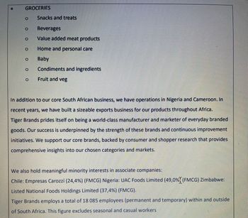 GROCERIES
O
O
O
0
0
Snacks and treats
Beverages
Value added meat products
Home and personal care
Baby
0 Condiments and ingredients
Fruit and veg
O
In addition to our core South African business, we have operations in Nigeria and Cameroon. In
recent years, we have built a sizeable exports business for our products throughout Africa.
Tiger Brands prides itself on being a world-class manufacturer and marketer of everyday branded
goods. Our success is underpinned by the strength of these brands and continuous improvement
initiatives. We support our core brands, backed by consumer and shopper research that provides
comprehensive insights into our chosen categories and markets.
We also hold meaningful minority interests in associate companies:
Chile: Empresas Carozzi (24,4%) (FMCG) Nigeria: UAC Foods Limited (49,0% (FMCG) Zimbabwe:
Listed National Foods Holdings Limited (37,4%) (FMCG).
Tiger Brands employs a total of 18 085 employees (permanent and temporary) within and outside
of South Africa. This figure excludes seasonal and casual workers