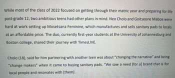 While most of the class of 2022 focused on getting through their matric year and preparing for life
post-grade 12, two ambitious teens had other plans in mind. Neo Cholo and Goitseone Maboe were
hard at work setting up Mosetsana Feminine, which manufactures and sells sanitary pads to locals
at an affordable price. The duo, currently first-year students at the University of Johannesburg and
Boston college, shared their journey with TimesLIVE.
Cholo (18), said for him partnering with another teen was about "changing the narrative" and being
"change makers" when it came to buying sanitary pads. "We saw a need [for a] brand that is for
local people and resonates with [them].