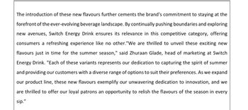 The introduction of these new flavours further cements the brand's commitment to staying at the
forefront of the ever-evolving beverage landscape. By continually pushing boundaries and exploring
new avenues, Switch Energy Drink ensures its relevance in this competitive category, offering
consumers a refreshing experience like no other."We are thrilled to unveil these exciting new
flavours just in time for the summer season," said Zhuraan Glade, head of marketing at Switch
Energy Drink. "Each of these variants represents our dedication to capturing the spirit of summer
and providing our customers with a diverse range of options to suit their preferences. As we expand
our product line, these new flavours exemplify our unwavering dedication to innovation, and we
are thrilled to offer our loyal patrons an opportunity to relish the flavours of the season in every
sip."