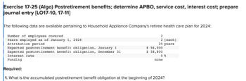 Exercise 17-25 (Algo) Postretirement benefits; determine APBO, service cost, interest cost; prepare
journal entry [LO17-10, 17-11]
The following data are available pertaining to Household Appliance Company's retiree health care plan for 2024:
Number of employees covered
Years employed as of January 1, 2024
Attribution period
2
2 [each]
25 years
Expected postretirement benefit obligation, January 1
Expected postretirement benefit obligation, December 31
Interest rate
Funding
Required:
1. What is the accumulated postretirement benefit obligation at the beginning of 2024?
$ 56,000
$ 58,800
5%
none