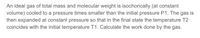 An ideal gas of total mass and molecular weight is isochorically (at constant
volume) cooled to a pressure times smaller than the initial pressure P1. The gas is
then expanded at constant pressure so that in the final state the temperature T2
coincides with the initial temperature T1. Calculate the work done by the gas.
