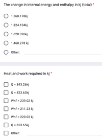 The change in internal energy and enthalpy in kj (total) *
1,568.178kj
O 1,324.104kj
O 1,620.326kj
O 1,468.278 kj
Other:
Heat and work required in kj *
Q = 843.26kj
Q = 823.63kj
Wnf = 239.02 kj
Wnf = 211.23 kj
Wnf = 220.02 kj
Q = 853.65kj
Other:
