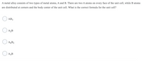 A metal alloy consists of two types of metal atoms, A and B. There are two A atoms on every face of the unit cell, while B atoms
are distributed at corners and the body center of the unit cell. What is the correct formula for the unit cell?
AB3
A2B
O AGB2
O A3B
