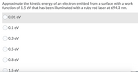 Approximate the kinetic energy of an electron emitted from a surface with a work
function of 1.5 eV that has been illuminated with a ruby red laser at 694.3 nm.
0.01 eV
0.1 eV
0.3 eV
0.5 eV
0.8 eV
1.5 eV
