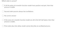 Which claim is correct?
If all the poles of a transfer function model have positive real part, then that
process is stable
Second-order process always has oscillations.
No correct answer
If the zeros of a transfer function model are all in the left half-plane, then that
process is stable.
First-order plus time delay model cannot describe an oscillated process.
