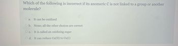 Which of the following is incorrect if its anomeric C is not linked to a group or another
molecule?
Oa. It can be oxidized
O b. None; all the other choices are correct
O c.
It is called an oxidizing sugar
Od. It can reduce Cu(II) to Cu(I)