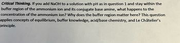 Critical Thinking. If you add NaOH to a solution with pH as in question 1 and stay within the
buffer region of the ammonium ion and its conjugate base amine, what happens to the
concentration of the ammonium ion? Why does the buffer region matter here? This question
applies concepts of equilibrium, buffer knowledge, acid/base chemistry, and Le Châtelier's
principle.