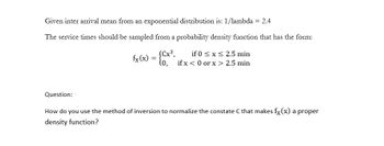 Given inter arrival mean from an exponential distribution is: 1/lambda = 2.4
The service times should be sampled from a probability density function that has the form:
fx (x) = {Cx²
(Cx³,
Question:
if 0 ≤ x ≤ 2.5 min
if x <0 or x > 2.5 min
How do you use the method of inversion to normalize the constate C that makes fx(x) a proper
density function?