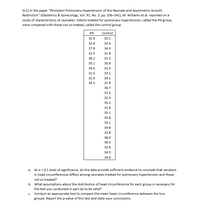 Q-1) In the paper "Persistent Pulmonary Hypertension of the Neonate and Asymmetric Growth
Restriction" (Obstetrics & Gynecology, Vol. 91, No. 3, pp. 336-341), M. Williams et al. reported on a
study of characteristics of neonates. Infants treated for pulmonary hypertension, called the PH group,
were compared with those not so treated, called the control group.
PH
Control
33.9
35.2
33.4
33.4
37.9
34.3
32.5
31.8
36.2
31.5
35.1
35.6
34.5
31.3
31.3
33.1
32.9
34.1
34.1
31.9
36.7
33.5
32.4
35.2
31.9
35.1
35.8
35.1
34.8
32.8
36.0
36.3
33.6
34.5
34.0
a. At a = 0.1 level of significance, do the data provide sufficient evidence to conclude that variation
in head circumferences differs among neonates treated for pulmonary hypertension and those
not so treated?
b. What assumptions about the distribution of head circumference for each group is necessary for
the test you conducted in part (a) to be valid?
c. Conduct an appropriate test to compare the mean head circumference between the two
groups. Report the p-value of this test and state your conclusions.
