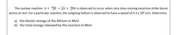 The nuclear reaction n + ¹B → 3Li + He is observed to occur when very slow-moving neutrons strike boron
atoms at rest. For a particular reaction, the outgoing helium is observed to have a speed of 9.3 x 106 m/s. Determine
a) the kinetic energy of the lithium in MeV.
b) the total energy released by the reaction in MeV.