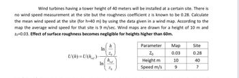 Wind turbines having a tower height of 40 meters will be installed at a certain site. There is
no wind speed measurement at the site but the roughness coefficient z is known to be 0.28. Calculate
the mean wind speed at the site (for h=40 m) by using the data given in a wind map. According to the
map the average wind speed for that site is 9 m/sec. Wind maps are drawn for a height of 10 m and
Zo=0.03. Effect of surface roughness becomes negligible for heights higher than 60m.
U(h)=U(href).-
In
In
h
Zo
href
Zo
Parameter
Zo
Height m
Speed m/s
Map
0.03
10
9
Site
0.28
40
?