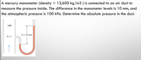 13,600 kg/m3 ) is connected to an air duct to
A mercury manometer (density
measure the pressure inside. The difference in the manometer levels is 10 mm, and
the atmospheric pressure is 100 kPa. Determine the absolute pressure in the duct.
AIR
h = 10 mm
P = ?
