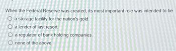 When the Federal Reserve was created, its most important role was intended to be
O a storage facility for the nation's gold.
O a lender of last resort.
O a regulator of bank holding companies.
none of the above