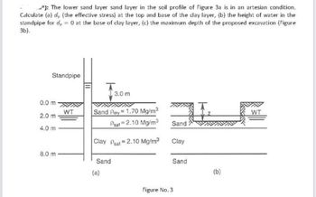 : The lower sand layer sand layer in the soil profile of Figure 3a is in an artesian condition.
Calculate (a), (the effective stress) at the top and base of the clay layer, (b) the height of water in the
standpipe for d = 0 at the base of clay layer, (c) the maximum depth of the proposed excavation (Figure
3b).
Standpipe
0.0 m
2.0 m
4.0 m
8.0 m
WT
T
Sand Pary 1.70 Mg/m³
Psat 2.10 Mg/m³
Clay Peat=2.10 Mg/m³
Sand
(a)
3.0 m
Sand
Clay
Figure No. 3
Sand
(b)
WT