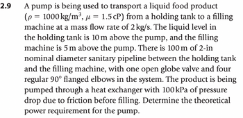 2.9
µ
A pump is being used to transport a liquid food product
(p = 1000 kg/m³, μ = 1.5 cP) from a holding tank to a filling
machine at a mass flow rate of 2 kg/s. The liquid level in
the holding tank is 10 m above the pump, and the filling
machine is 5 m above the pump. There is 100 m of 2-in
nominal diameter sanitary pipeline between the holding tank
and the filling machine, with one open globe valve and four
regular 90° flanged elbows in the system. The product is being
pumped through a heat exchanger with 100 kPa of pressure
drop due to friction before filling. Determine the theoretical
power requirement for the pump.