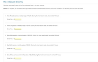 PSc 2-6 Calculate Gross Pay
Calculate gross pay for each of the five employees listed in the prior exercise:
NOTE: For simplicity, all calculations throughout this exercise, both intermediate and final, should be rounded to two decimal places at each calculation.
1: Alice Rhoades earns a weekly wage of $1,200. During the most recent week, she worked 48 hours.
Gross Pay = $
2: Hank Long earns a biweekly wage of $3,400. During the most recent week, he worked 45 hours.
Gross Pay = $
3: Barry Adams earns an annual salary of $80,000. During the most recent week, he worked 59 hours.
Gross Pay = $
4:
Sue Martin earns a monthly salary of $5,500. During the most recent week, she worked 41 hours.
Gross Pay = $
5: Gary McKay earns a semimonthly salary of $2,200. During the most recent week, he worked 48 hours.
Gross Pay = $
