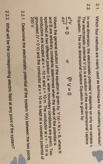 2.1.
2.2.
Which four methods are mainly used as techniques for calculating potentials?
In one dimension, the electrostatic potential V depends on only one variable x.
The electrostatic potential V (x) is a solution of the one-dimensional Laplace
Equation. The one dimensional Laplace Equation is given by:
d²v
dx²
² V = 0
Where the general solution of the equation is given by: V (x) = N x + B, where N
and B are arbitrary constants determined when the value of the potential is
specified at two different position (i.e. when boundary conditions are given). Two
conductors are located at x = -10 m and x = 10 m. The conductor at x = - 10 m is
grounded (V = 0 V) and the conductor at x = 10 m is kept at a constant potential of
250 V.
2.2.1. Determine the electrostatic potential of the system V(x) between the two points.
= 0
or
2.2.2. What will be the corresponding electric field at any point of the system?