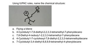 Using IUPAC rules, name the chemical structure:
a. Flying a kitene
b.
c. 7,8-Diethyl-4-isobuty 1-2,2,3,3-tetramethyl-7-phenyidecane
d. 4-Cyclobuty1-7-cyclohexyl-7,8-diethyl-2,2,3,3-tetramnethyldecane
e. 7-Cyclobutyl-3,4-diethyl-8,8,9,9-tetramethyl-4-phenyldecane
4-Cyclobuty1-7,8-diethyl-2,2,3,3-tetramethyl-7-phenyidecano