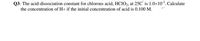 Q3- The acid-dissociation constant for chlorous acid, HCIO2, at 25C' is 1.0x102. Calculate
the concentration of H+ if the initial concentration of acid is 0.100 M.
