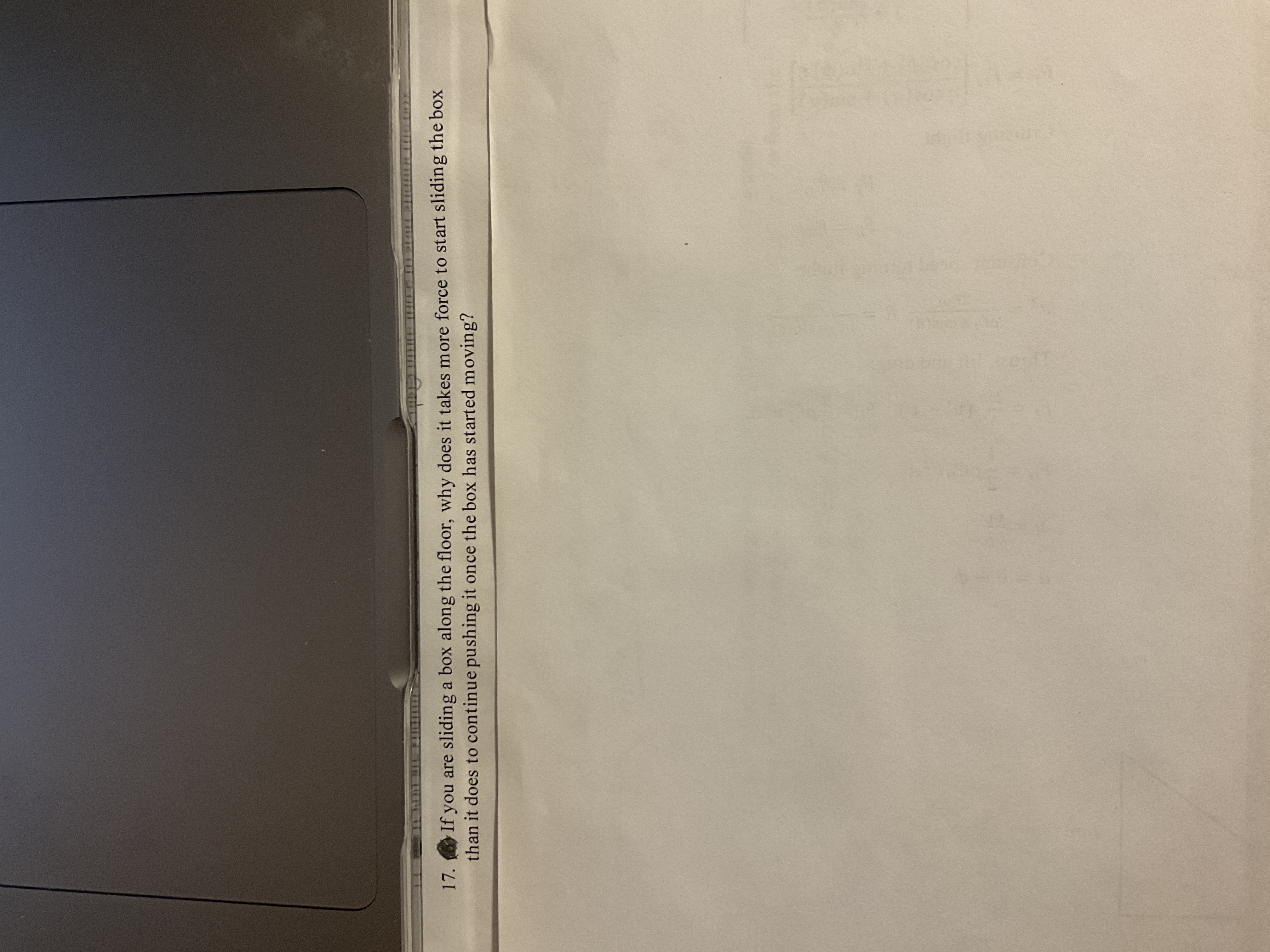 17. If you are sliding a box along the floor, why does it takes more force to start sliding the box
than it does to continue pushing it once the box has started moving?
