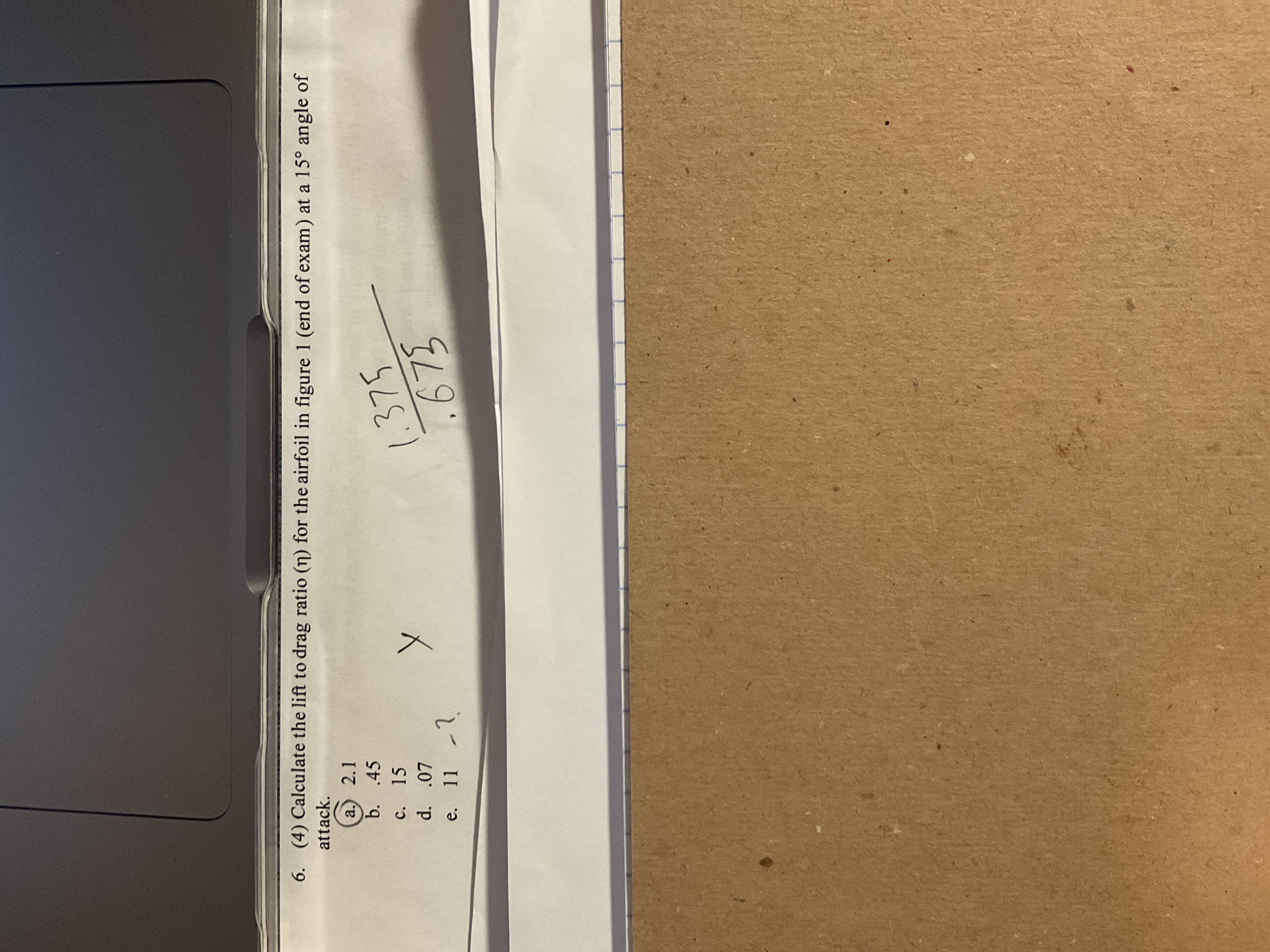 6. (4) Calculate the lift to drag ratio (n) for the airfoil in figure 1 (end of exam) at a 15° angle of
attack.
a.) 2.1
b. .45
c. 15
1.375
675
d. .07
e. 11 -1
