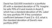 David has $10,000 invested in a portfolio
(P) with a standard deviation of 7%. Imagine
he sells 70% of it and invests in Asset Z,
which has a standard deviation of 5%. Label
his new portfolio PP. If the correlation
coefficient between P and Z is -0.5, what is
the standard deviation of David's new
portfolio (PP)?
