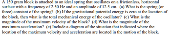 A 150 gram block is attached to an ideal spring that oscillates on a frictionless, horizontal
surface with a frequency of 2.50 Hz and an amplitude of 12.5 cm. (a) What is the spring (or
force) constant of the spring? (b) If the gravitational potential energy is zero at the location of
the block, then what is the total mechanical energy of the oscillator? (c) What is the
magnitude of the maximum velocity of the block? (d) What is the magnitude of the
maximum acceleration? (e) Include a diagram of the situation that indicated where the
location of the maximum velocity and acceleration are located in the motion of the block.