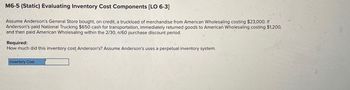 M6-5 (Static) Evaluating Inventory Cost Components [LO 6-3]
Assume Anderson's General Store bought, on credit, a truckload of merchandise from American Wholesaling costing $23,000. If
Anderson's paid National Trucking $650 cash for transportation, immediately returned goods to American Wholesaling costing $1,200,
and then paid American Wholesaling within the 2/30, n/60 purchase discount period.
Required:
How much did this inventory cost Anderson's? Assume Anderson's uses a perpetual inventory system.
Inventory Cost