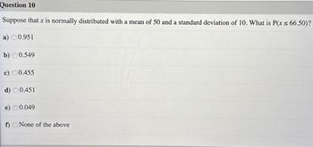 Question 10
Suppose that x is normally distributed with a mean of 50 and a standard deviation of 10. What is P(x ≤ 66.50)?
a) 0.951
b) 0.549
c) 0.455
d) 0.451
e) 0.049
f) None of the above