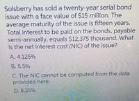 Solsberry has sold a twenty-year serial bond
issue with a face value of $15 million. The
average maturity of the issue is fifteen years.
Total interest to be paid on the bonds, payable
semi-annually, equals S12,375 thousand. What
is the net interest cost (NIC) of the issue?
A. 4.125%
B. 5.5%
C. The NIC cannot be computed from the data
provided here.
D. 8.25%
