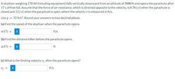 A skydiver weighing 178 lbf (including equipment) falls vertically downward from an altitude of 5000 ft and opens the parachute after
17s of free fall. Assume that the force of air resistance, which is directed opposite to the velocity, is 0.76 |v| when the parachute is
closed and 12 |v| when the parachute is open, where the velocity v is measured in ft/s.
Use g = 32 ft/s². Round your answers to two decimal places.
(a) Find the speed of the skydiver when the parachute opens.
v(17) = i
ft/s
(b) Find the distance fallen before the parachute opens.
x(17) = i
ft
(c) What is the limiting velocity v after the parachute opens?
VL =
i
ft/s