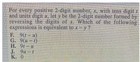 For every positive 2-digit nunmber, x, with tens digit /
and units digit u, let y be the 2-digit number formed by
reversing the digits of x Which of the following
expressions is equivalent to x- y ?
E 9(-)
G. 9(#-1)
H. 9t-u
J. 9u-t
K. 0
%3D
