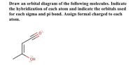 Draw an orbital diagram of the following molecules. Indicate
the hybridization of each atom and indicate the orbitals used
for each sigma and pi bond. Assign formal charged to each
atom.
