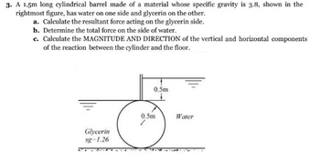 3. A 1.5m long cylindrical barrel made of a material whose specific gravity is 3.8, shown in the
rightmost figure, has water on one side and glycerin on the other.
a. Calculate the resultant force acting on the glycerin side.
b. Determine the total force on the side of water.
c. Calculate the MAGNITUDE AND DIRECTION of the vertical and horizontal components
of the reaction between the cylinder and the floor.
Glycerin
sg 1.26
0.5m
0.5m
Water