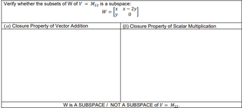 Verify whether the subsets of W of V = M₂2 is a subspace:
² = * = ²x]
=
(a) Closure Property of Vector Addition
W
(B) Closure Property of Scalar Multiplication
W is A SUBSPACE/NOT A SUBSPACE of V = M₂2.