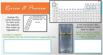 Review & Preview
Analyze the
Lewis structure
for oleic acid,
the molecule
that makes up
vegetable oil.
H.
H.
HH
-C-H
H
Olele Acid
OH
3
4
5
ΤΑ
2A
úte
Na Mg
22
3B 4B 5B 6B 7B 8B 98 10B 11B 128
8
9
A
22.
Is it polar or nonpolar?
CITE EVIDENCE from the Lewis structure to support your claim.
3A 4A SA 6A 7A
15
6
85404 47.62906422455 HA HEM 64
RON
1834 18621 1962 1922 14 167 2039 204.34 2022 2049
He
MI IN
1200
29
122250443206155
a
Zn Ga G
*AAAAAA**R7E
182.41 11482 11831 12:36 1270 1260 L
McLa
8A
16
In this macroscopic view,
vegetable oil floats on top of
water in a glass.
Does this observation evidence
support your assignment of the
polarity of oleic acid?
WHY OR WHY NOT?